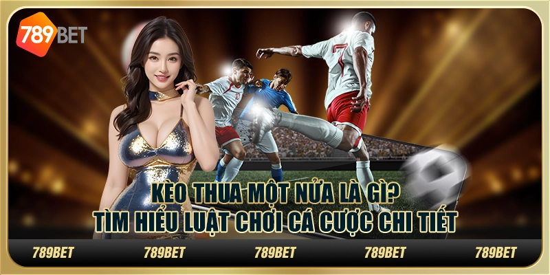 Kèo thua một nửa là gì? Tìm hiểu luật chơi cá cược chi tiết