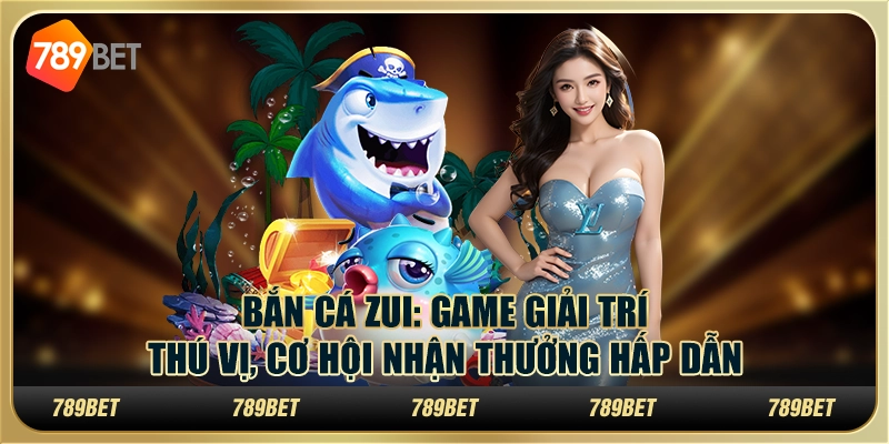 Bắn Cá Zui: Game giải trí thú vị, cơ hội nhận thưởng hấp dẫn